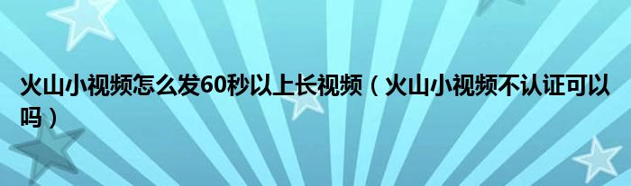 火山小视频怎么发60秒以上长视频（火山小视频不认证可以吗）