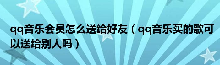 qq音乐会员怎么送给好友（qq音乐买的歌可以送给别人吗）