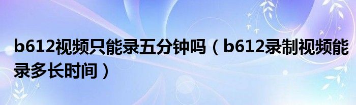 b612视频只能录五分钟吗（b612录制视频能录多长时间）