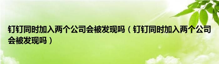 钉钉同时加入两个公司会被发现吗（钉钉同时加入两个公司会被发现吗）