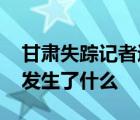 甘肃失踪记者遗体被找到 甘肃记者为何失踪发生了什么