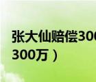 张大仙赔偿300万是不是真的赔（张大仙赔偿300万）