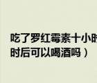 吃了罗红霉素十小时后可以喝酒吗（吃了罗红霉素十多个小时后可以喝酒吗）