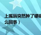 上嘴唇突然肿了硬硬的怎么回事（上嘴唇突然肿了硬硬的怎么回事）