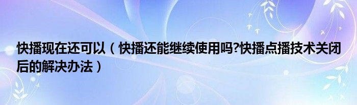 快播现在还可以（快播还能继续使用吗?快播点播技术关闭后的解决办法）