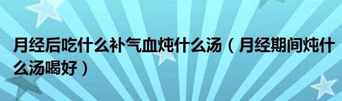 月经后吃什么补气血炖什么汤（月经期间炖什么汤喝好）