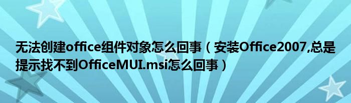 无法创建office组件对象怎么回事（安装Office2007,总是提示找不到OfficeMUI.msi怎么回事）