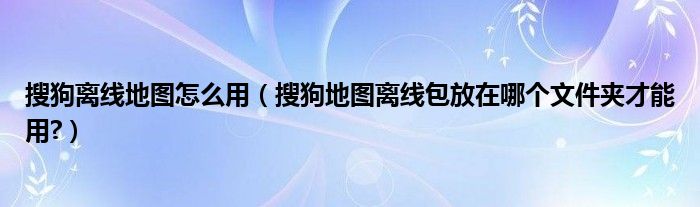 搜狗离线地图怎么用（搜狗地图离线包放在哪个文件夹才能用?）