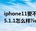 iphone11要不要更新ios 15.5系统（iphone5.1.1怎么样?ios5.1.1新功能）