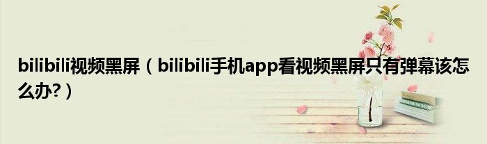 bilibili视频黑屏（bilibili手机app看视频黑屏只有弹幕该怎么办?）