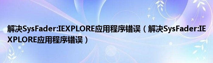 解决SysFader:IEXPLORE应用程序错误（解决SysFader:IEXPLORE应用程序错误）