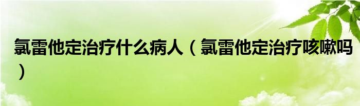 氯雷他定治疗什么病人（氯雷他定治疗咳嗽吗）