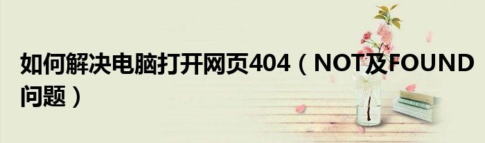 如何解决电脑打开网页404（NOT及FOUND问题）