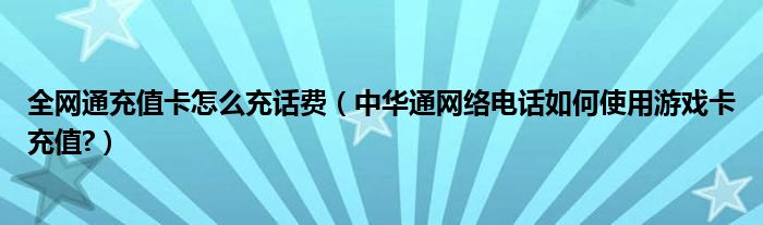 全网通充值卡怎么充话费（中华通网络电话如何使用游戏卡充值?）