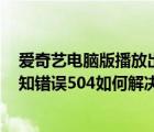 爱奇艺电脑版播放出错（电脑中使用爱奇艺VIP播放出现未知错误504如何解决）