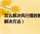 怎么解决风行播放器（风行播放器打不开重启也不行的三种解决方法）