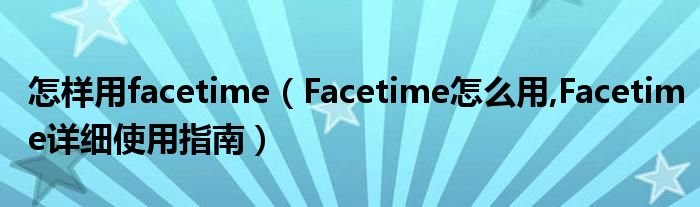 怎样用facetime（Facetime怎么用,Facetime详细使用指南）