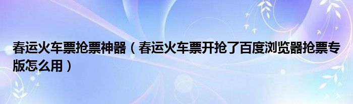 春运火车票抢票神器（春运火车票开抢了百度浏览器抢票专版怎么用）