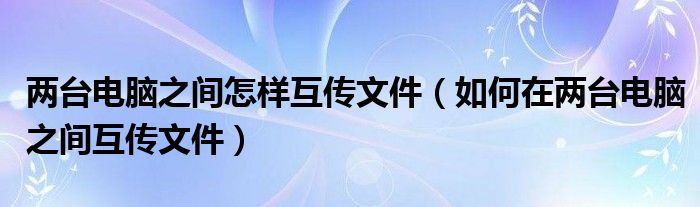 两台电脑之间怎样互传文件（如何在两台电脑之间互传文件）