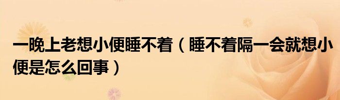 一晚上老想小便睡不着（睡不着隔一会就想小便是怎么回事）