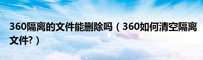 360隔离的文件能删除吗（360如何清空隔离文件?）