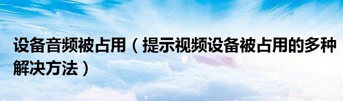 设备音频被占用（提示视频设备被占用的多种解决方法）