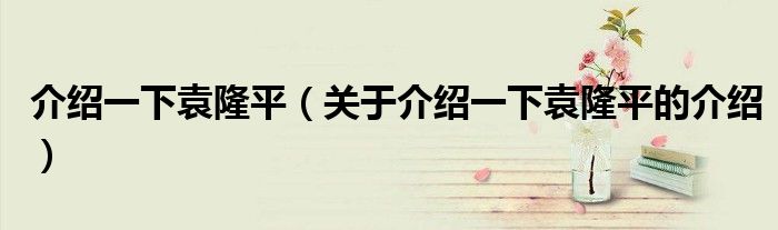 介绍一下袁隆平（关于介绍一下袁隆平的介绍）