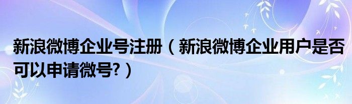 新浪微博企业号注册（新浪微博企业用户是否可以申请微号?）