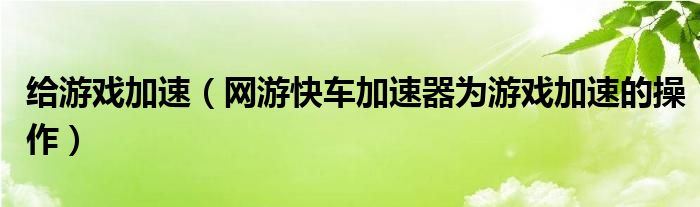 给游戏加速（网游快车加速器为游戏加速的操作）