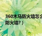 360木马防火墙怎么关闭（360安全卫士为什么要开启木马防火墙?）