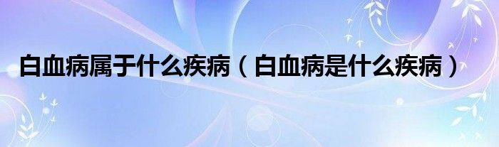 白血病属于什么疾病（白血病是什么疾病）