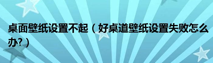 桌面壁纸设置不起（好桌道壁纸设置失败怎么办?）