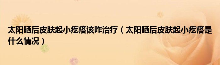 太阳晒后皮肤起小疙瘩该咋治疗（太阳晒后皮肤起小疙瘩是什么情况）