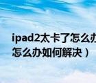 ipad2太卡了怎么办（iPad2使用最新的iOS7.0.3系统太卡怎么办如何解决）