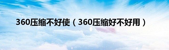 360压缩不好使（360压缩好不好用）