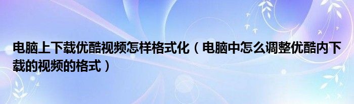 电脑上下载优酷视频怎样格式化（电脑中怎么调整优酷内下载的视频的格式）