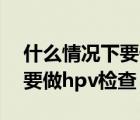 什么情况下要做tct和hpv检查（什么情况下要做hpv检查）