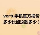 vertu手机官方报价（vertu手机在中国卖得最便宜的价格是多少比如这款多少）