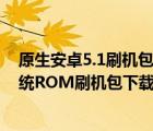 原生安卓5.1刷机包（安卓5.0原生系统刷机包,5.0的安卓系统ROM刷机包下载）