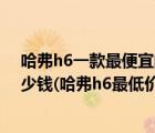 哈弗h6一款最便宜的现在最低价多少（哈弗h6最低价位多少钱(哈弗h6最低价多少钱)）