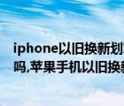 iphone以旧换新划算还是卖掉划算（iphone以旧换新划算吗,苹果手机以旧换新划算吗）