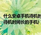 什么安卓手机待机时间长（待机时间长的安卓手机(安卓手机待机时间长的手机)）