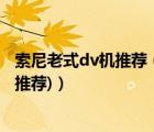 索尼老式dv机推荐（索尼家用dv摄像机(索尼家用dv摄像机推荐)）