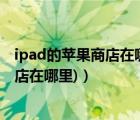 ipad的苹果商店在哪（苹果ipad应用商店(苹果ipad应用商店在哪里)）