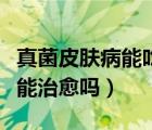 真菌皮肤病能吃碱性的松花粉吗（真菌皮肤病能治愈吗）