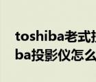 toshiba老式投影仪（toshiba投影仪(toshiba投影仪怎么用)）