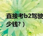 直接考b2驾驶证难考吗（直接考b2驾驶证多少钱?）