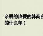 亲爱的热爱的韩商言开的是什么车（亲爱的热爱的韩商言开的什么车）