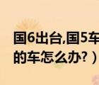 国6出台,国5车如何（国6排放标准实施后国5的车怎么办?）