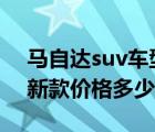 马自达suv车型cx6需要多少钱（马自达cx6新款价格多少钱?）